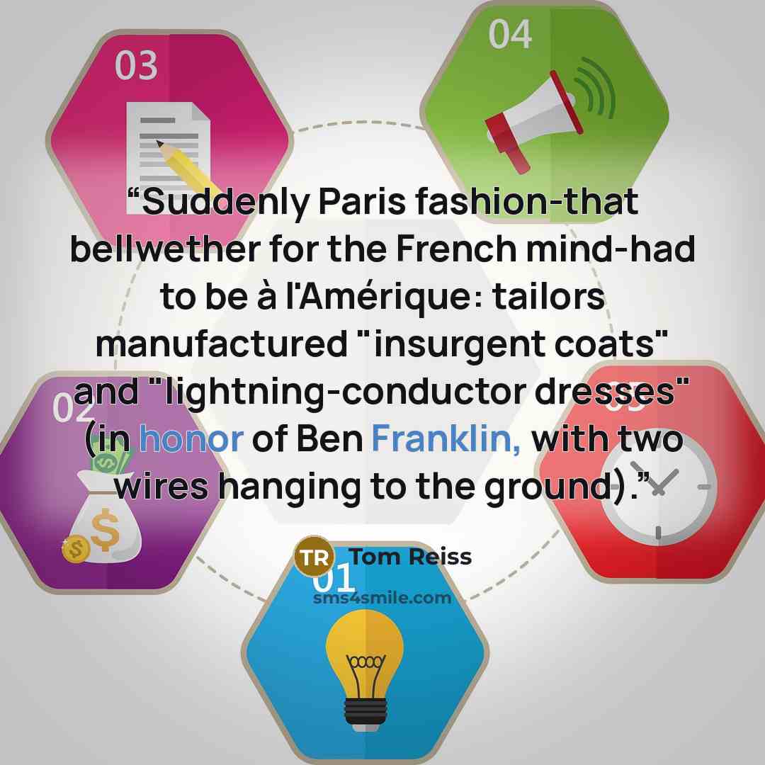“Suddenly Paris fashion-that bellwether for the French mind-had to be à l'Amérique: tailors manufactured "insurgent coats" and "lightning-conductor dresses" (in honor of Ben Franklin, with two wires hanging to the ground).” quote by Tom Reiss