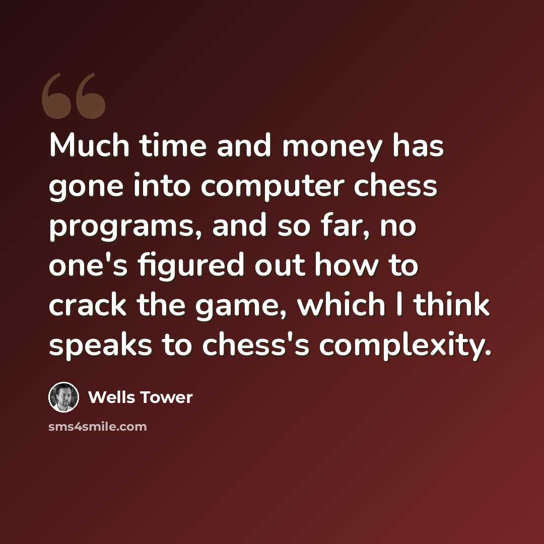 “Much time and money has gone into computer chess programs, and so far, no one's figured out how to crack the game, which I think speaks to chess's complexity.” quote by Wells Tower
