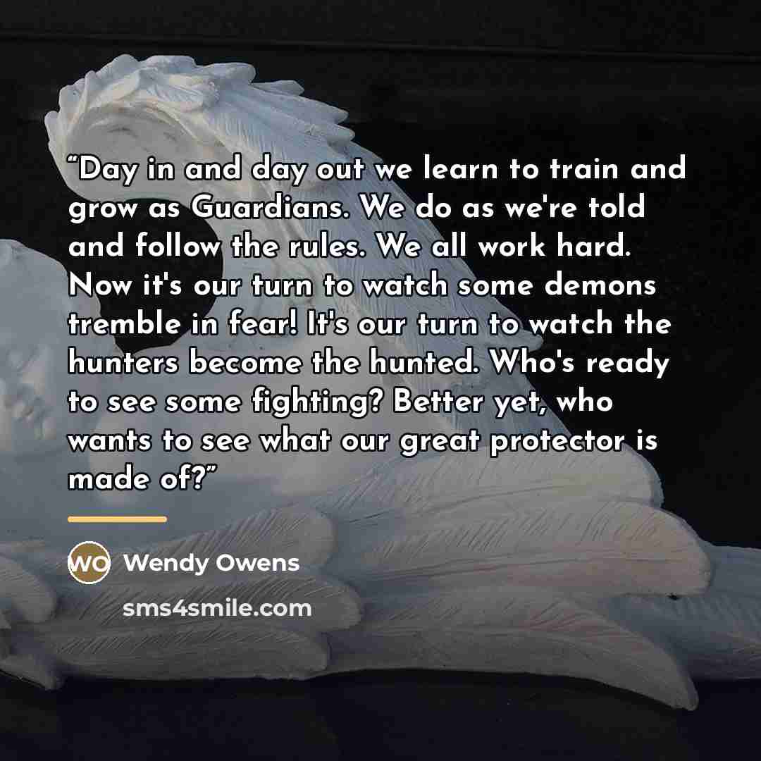 “Day in and day out we learn to train and grow as Guardians. We do as we're told and follow the rules. We all work hard. Now it's our turn to watch some demons tremble in fear! It's our turn to watch the hunters become the hunted. Who's ready to see some fighting? Better yet, who wants to see what…” quote by Wendy Owens