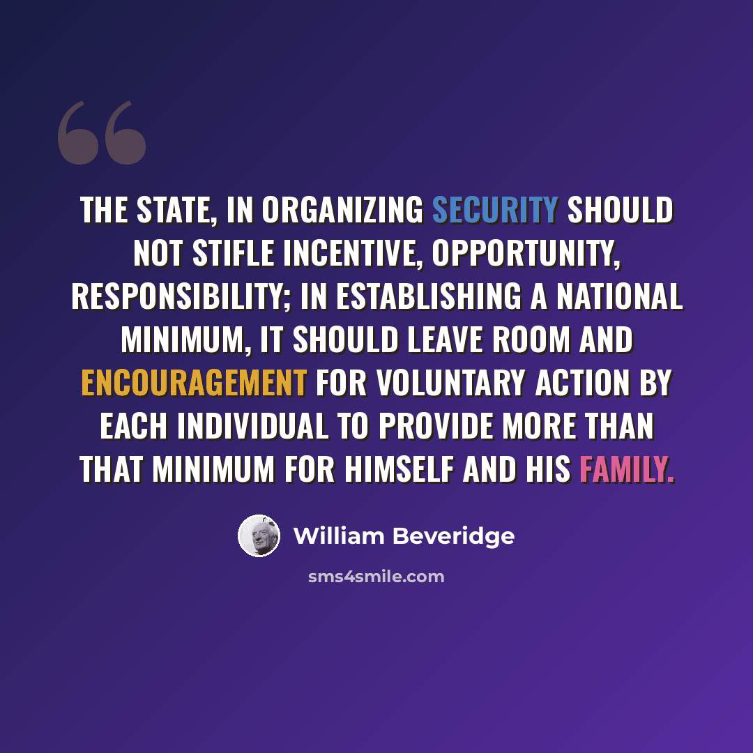 “The State, in organizing security should not stifle incentive, opportunity, responsibility; in establishing a national minimum, it should leave room and encouragement for voluntary action by each individual to provide more than that minimum for himself and his family.” quote by William Beveridge