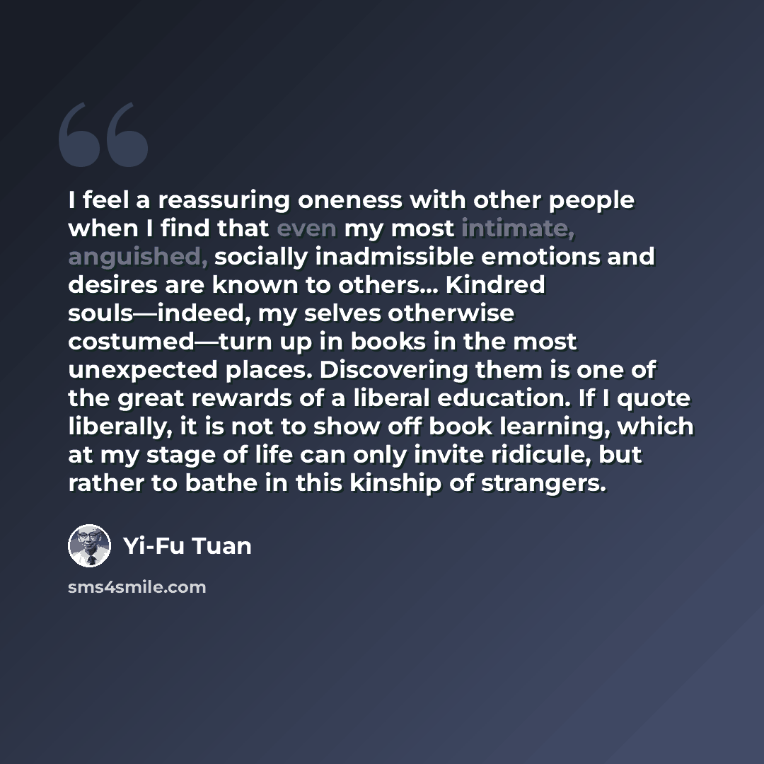 “I feel a reassuring oneness with other people when I find that even my most intimate, anguished, socially inadmissible emotions and desires are known to others… Kindred souls—indeed, my selves otherwise costumed—turn up in books in the most unexpected places. Discovering them is one of the great…” quote by Yi-Fu Tuan