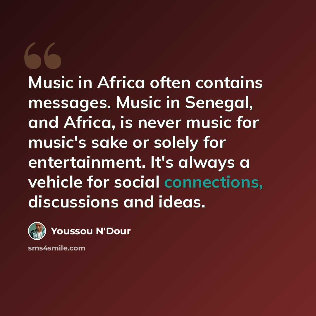 “Music in Africa often contains messages. Music in Senegal, and Africa, is never music for music's sake or solely for entertainment. It's always a vehicle for social connections, discussions and ideas.” quote by Youssou N'Dour