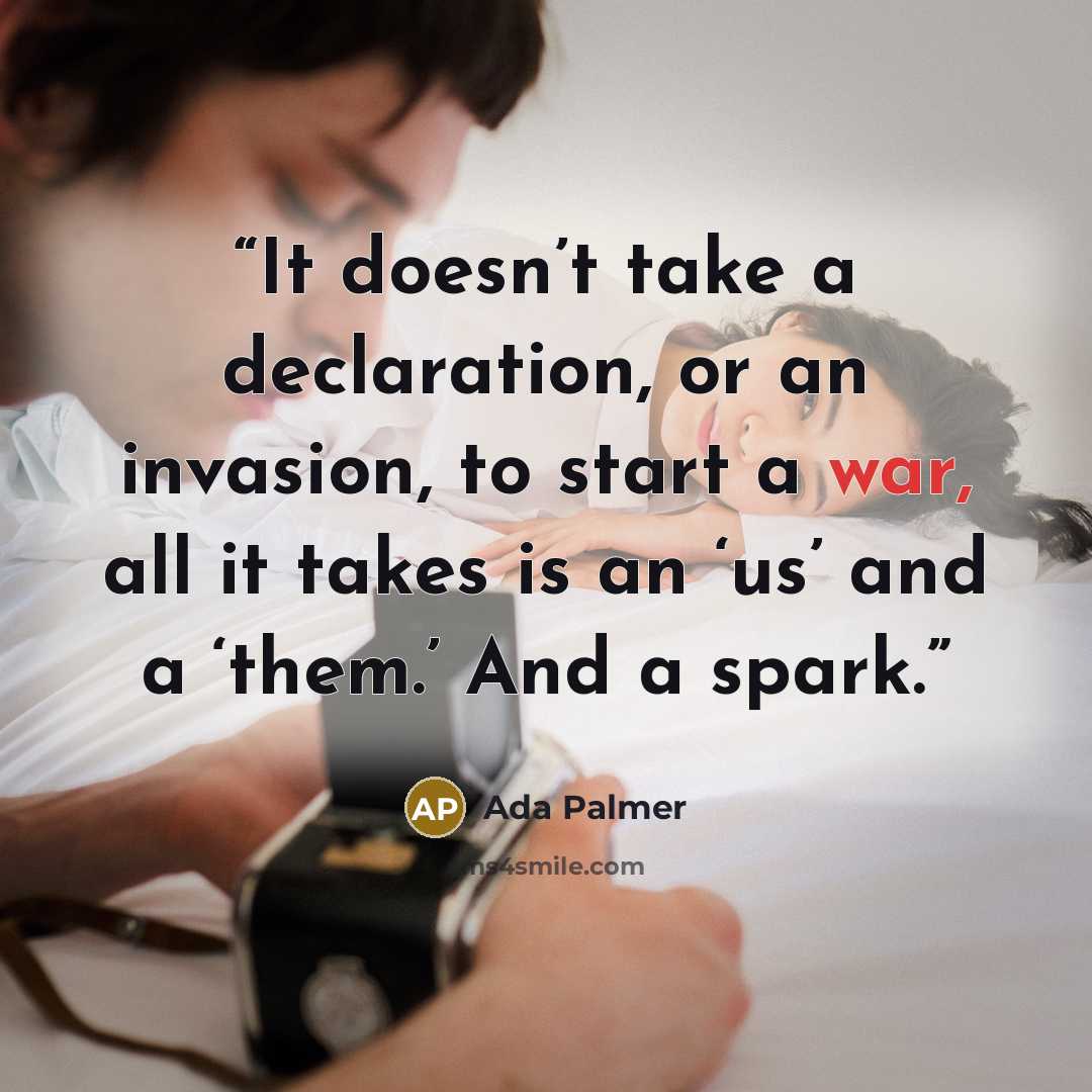 “It doesn’t take a declaration, or an invasion, to start a war, all it takes is an ‘us’ and a ‘them.’ And a spark.” quote by Ada Palmer
