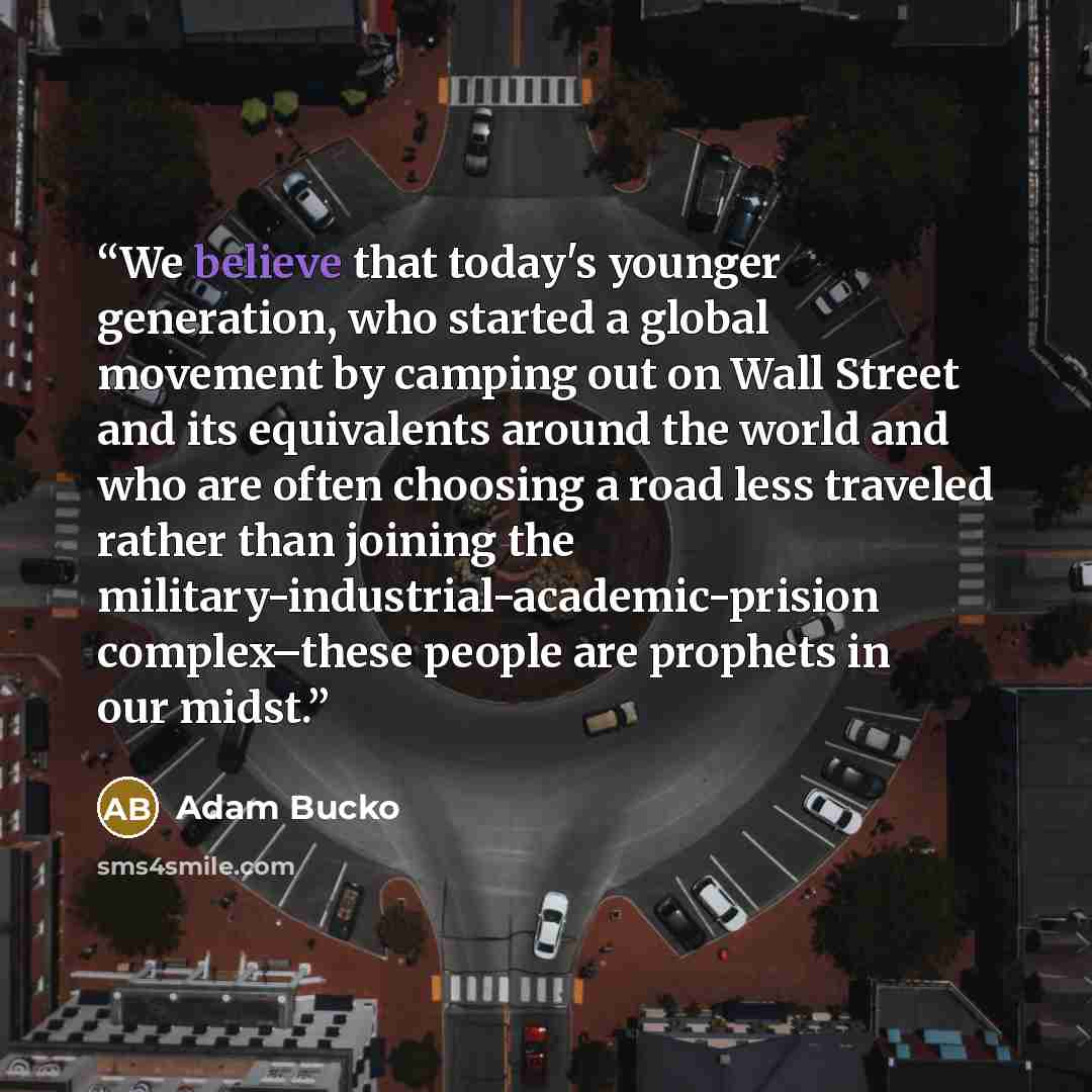 “We believe that today's younger generation, who started a global movement by camping out on Wall Street and its equivalents around the world and who are often choosing a road less traveled rather than joining the military-industrial-academic-prision complex–these people are prophets in our midst.” quote by Adam Bucko