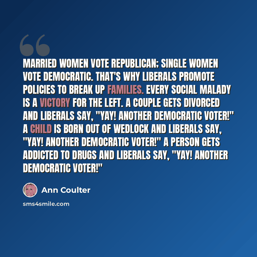 “Married women vote Republican; single women vote Democratic. That's why liberals promote policies to break up families. Every social malady is a victory for the left. A couple gets divorced and liberals say, "Yay! Another Democratic voter!" A child is born out of wedlock and liberals say, "Yay!…” quote by Ann Coulter