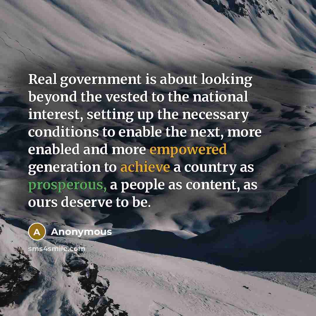 “Real government is about looking beyond the vested to the national interest, setting up the necessary conditions to enable the next, more enabled and more empowered generation to achieve a country as prosperous, a people as content, as ours deserve to be.” quote by Anonymous