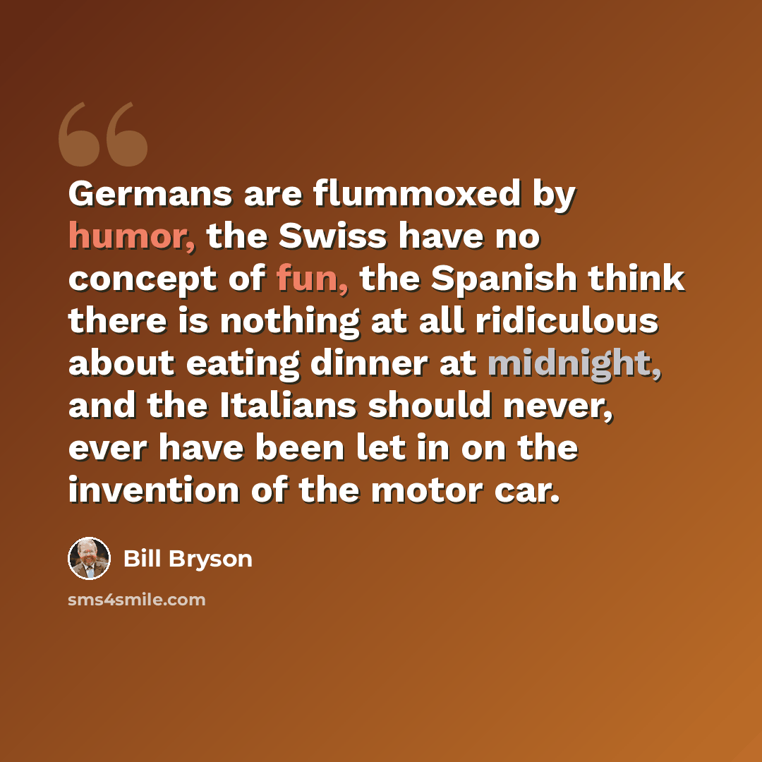 “Germans are flummoxed by humor, the Swiss have no concept of fun, the Spanish think there is nothing at all ridiculous about eating dinner at midnight, and the Italians should never, ever have been let in on the invention of the motor car.” quote by Bill Bryson