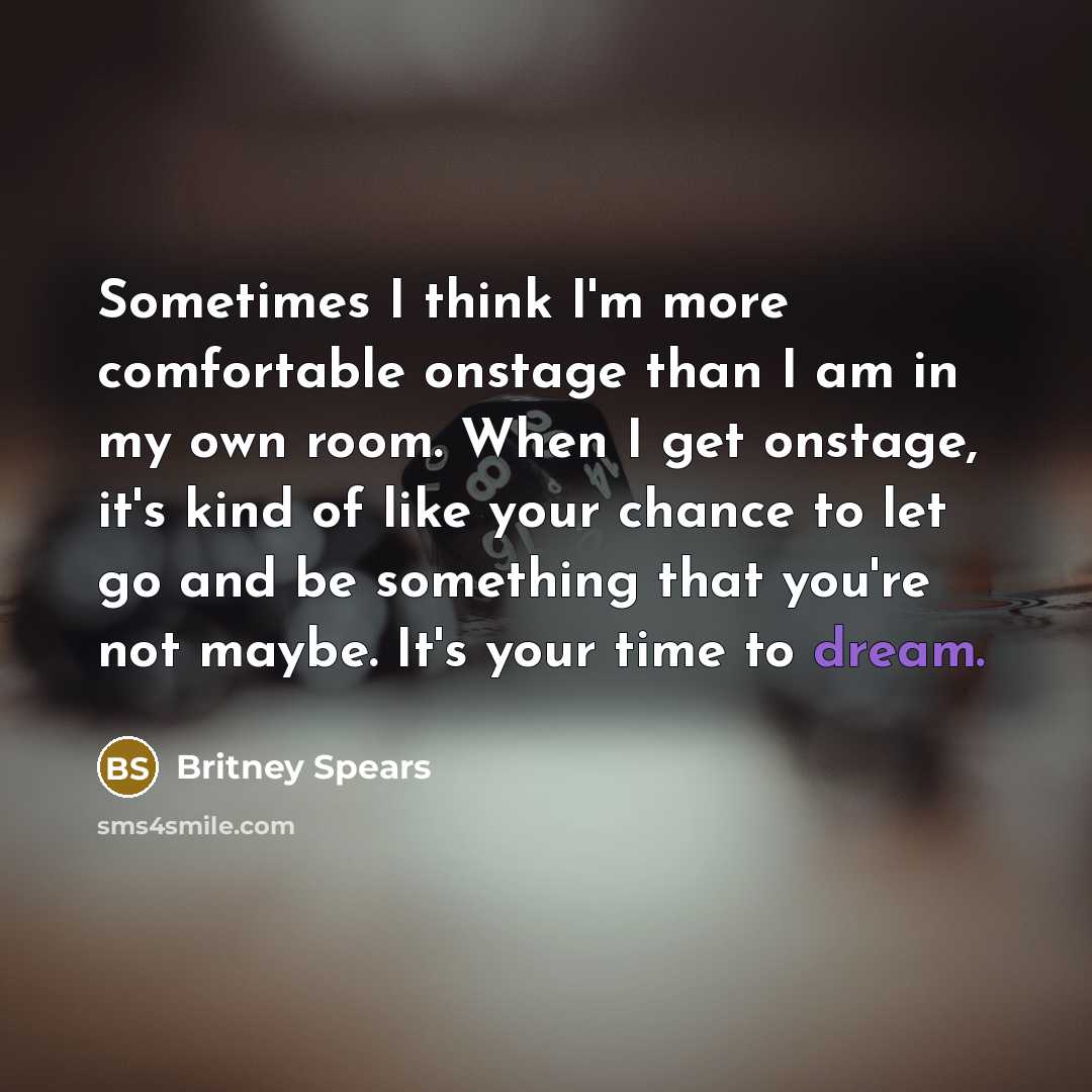 “Sometimes I think I'm more comfortable onstage than I am in my own room. When I get onstage, it's kind of like your chance to let go and be something that you're not maybe. It's your time to dream.” quote by Britney Spears