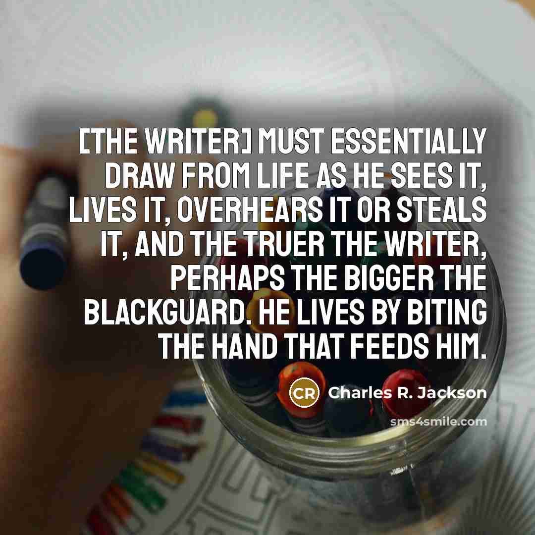 “[The writer] must essentially draw from life as he sees it, lives it, overhears it or steals it, and the truer the writer, perhaps the bigger the blackguard. He lives by biting the hand that feeds him.” quote by Charles R. Jackson