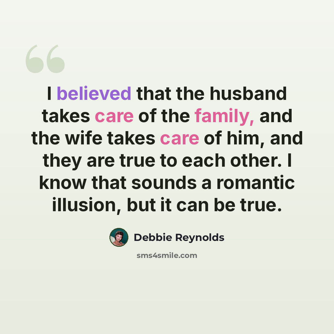 “I believed that the husband takes care of the family, and the wife takes care of him, and they are true to each other. I know that sounds a romantic illusion, but it can be true.” quote by Debbie Reynolds