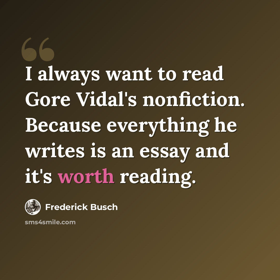 “I always want to read Gore Vidal's nonfiction. Because everything he writes is an essay and it's worth reading.” quote by Frederick Busch