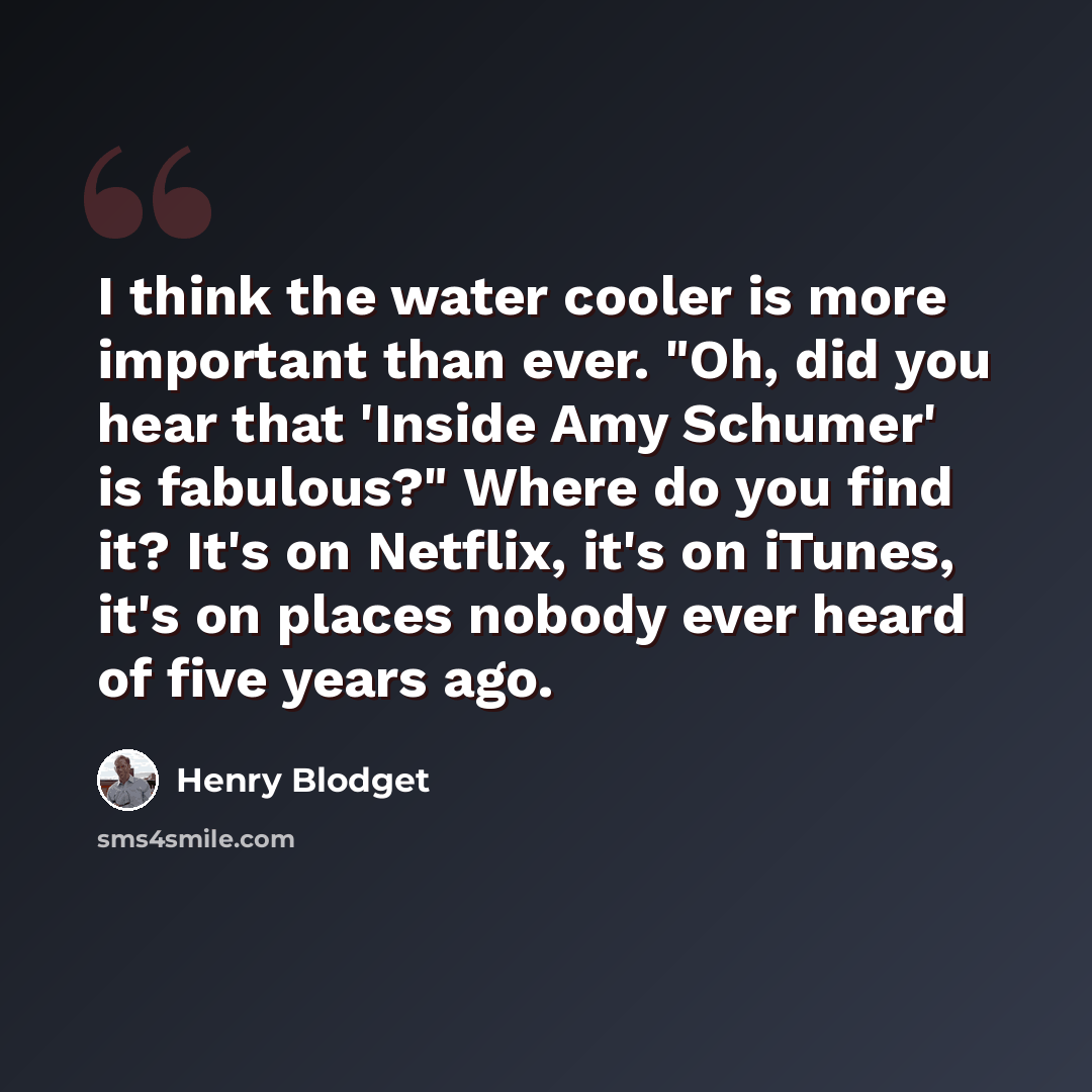 “I think the water cooler is more important than ever. "Oh, did you hear that 'Inside Amy Schumer' is fabulous?" Where do you find it? It's on Netflix, it's on iTunes, it's on places nobody ever heard of five years ago.” quote by Henry Blodget