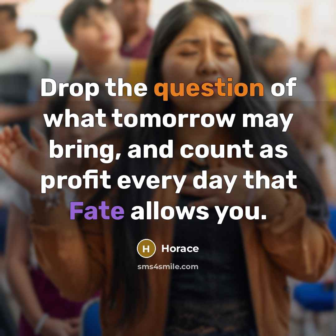 “Drop the question of what tomorrow may bring, and count as profit every day that Fate allows you.” quote by Horace