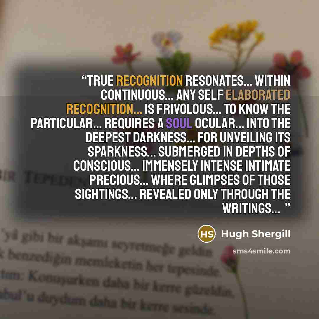 “True recognition resonates... Within continuous... Any self elaborated recognition... Is frivolous... To know the particular... Requires a soul ocular... Into the deepest darkness... For unveiling its sparkness... Submerged in depths of conscious... Immensely intense intimate precious... Where…” quote by Hugh Shergill
