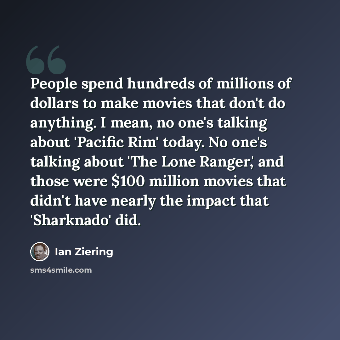 “People spend hundreds of millions of dollars to make movies that don't do anything. I mean, no one's talking about 'Pacific Rim' today. No one's talking about 'The Lone Ranger,' and those were $100 million movies that didn't have nearly the impact that 'Sharknado' did.” quote by Ian Ziering