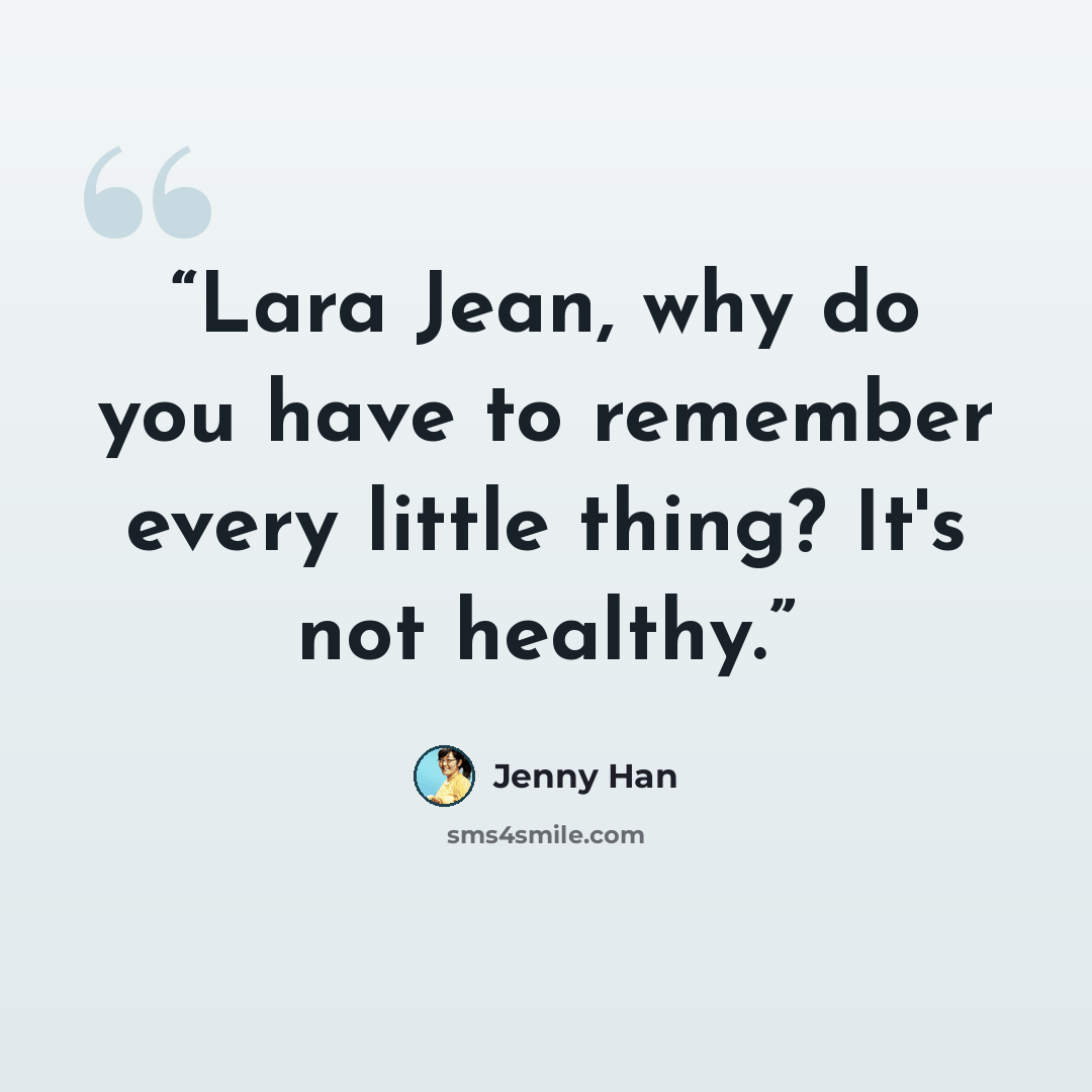 “Lara Jean, why do you have to remember every little thing? It's not healthy.” quote by Jenny Han