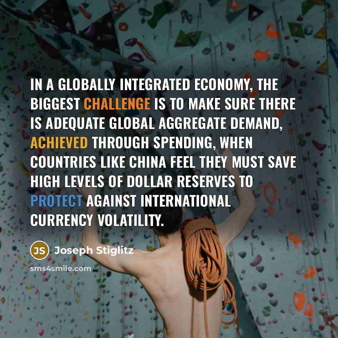 “In a globally integrated economy, the biggest challenge is to make sure there is adequate global aggregate demand, achieved through spending, when countries like China feel they must save high levels of dollar reserves to protect against international currency volatility.” quote by Joseph Stiglitz
