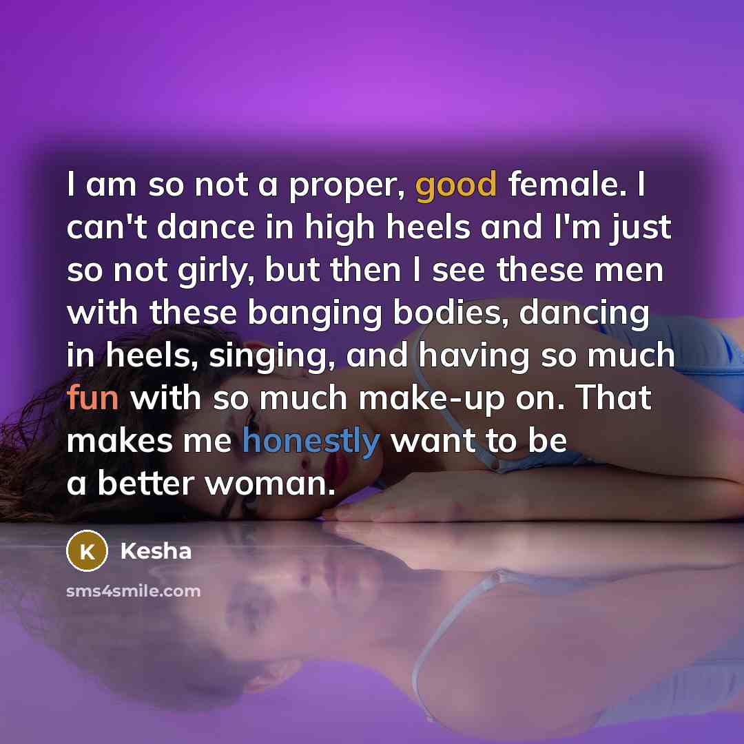 “I am so not a proper, good female. I can't dance in high heels and I'm just so not girly, but then I see these men with these banging bodies, dancing in heels, singing, and having so much fun with so much make-up on. That makes me honestly want to be a better woman.” quote by Kesha