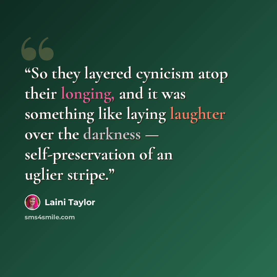 “So they layered cynicism atop their longing, and it was something like laying laughter over the darkness — self-preservation of an uglier stripe.” quote by Laini Taylor