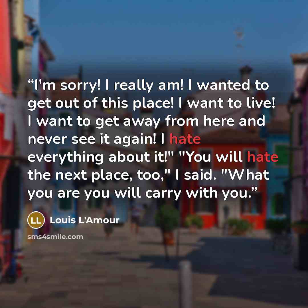 “I'm sorry! I really am! I wanted to get out of this place! I want to live! I want to get away from here and never see it again! I hate everything about it!" "You will hate the next place, too," I said. "What you are you will carry with you.” quote by Louis L'Amour