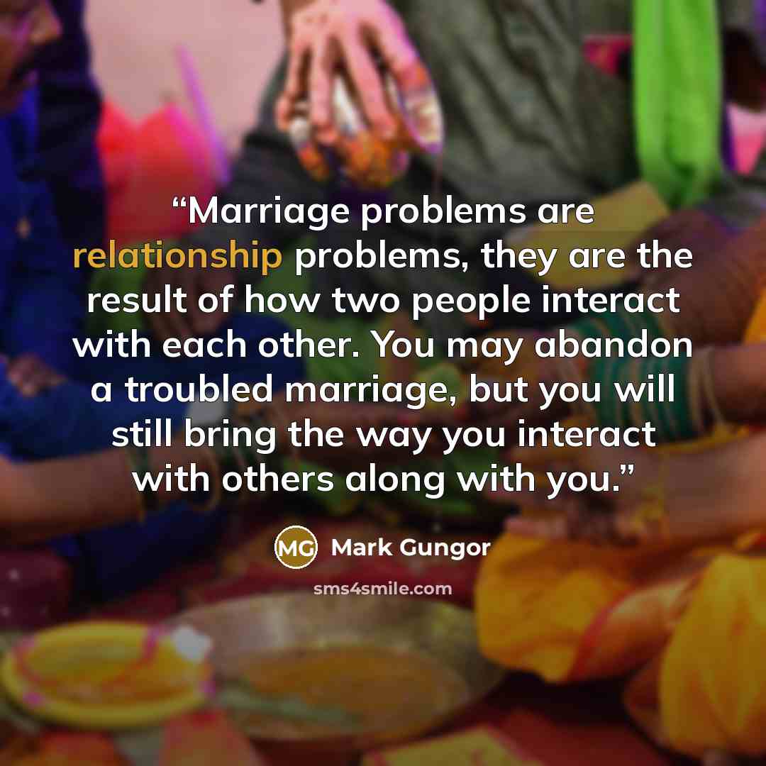 “Marriage problems are relationship problems, they are the result of how two people interact with each other. You may abandon a troubled marriage, but you will still bring the way you interact with others along with you.” quote by Mark Gungor
