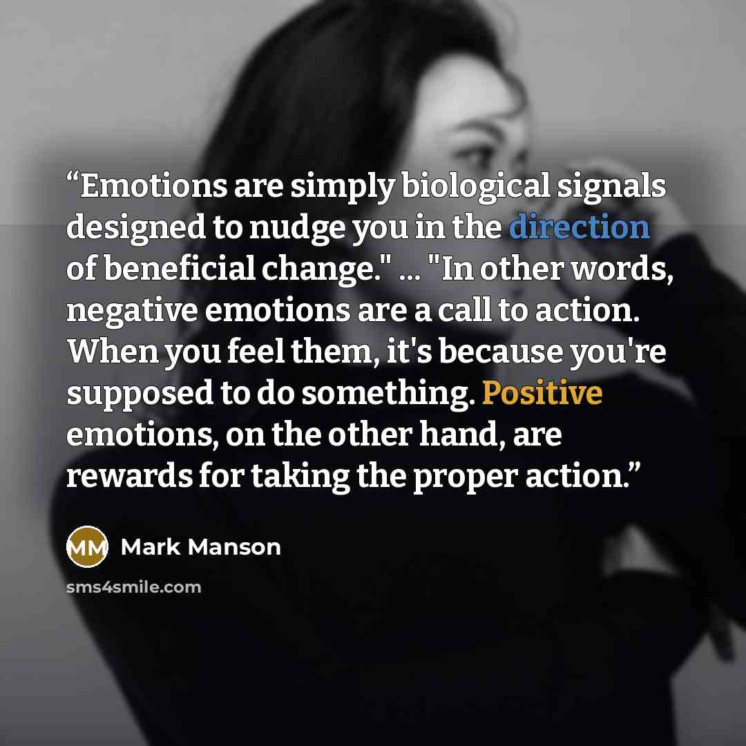 “Emotions are simply biological signals designed to nudge you in the direction of beneficial change." ... "In other words, negative emotions are a call to action. When you feel them, it's because you're supposed to do something. Positive emotions, on the other hand, are rewards for taking the…” quote by Mark Manson