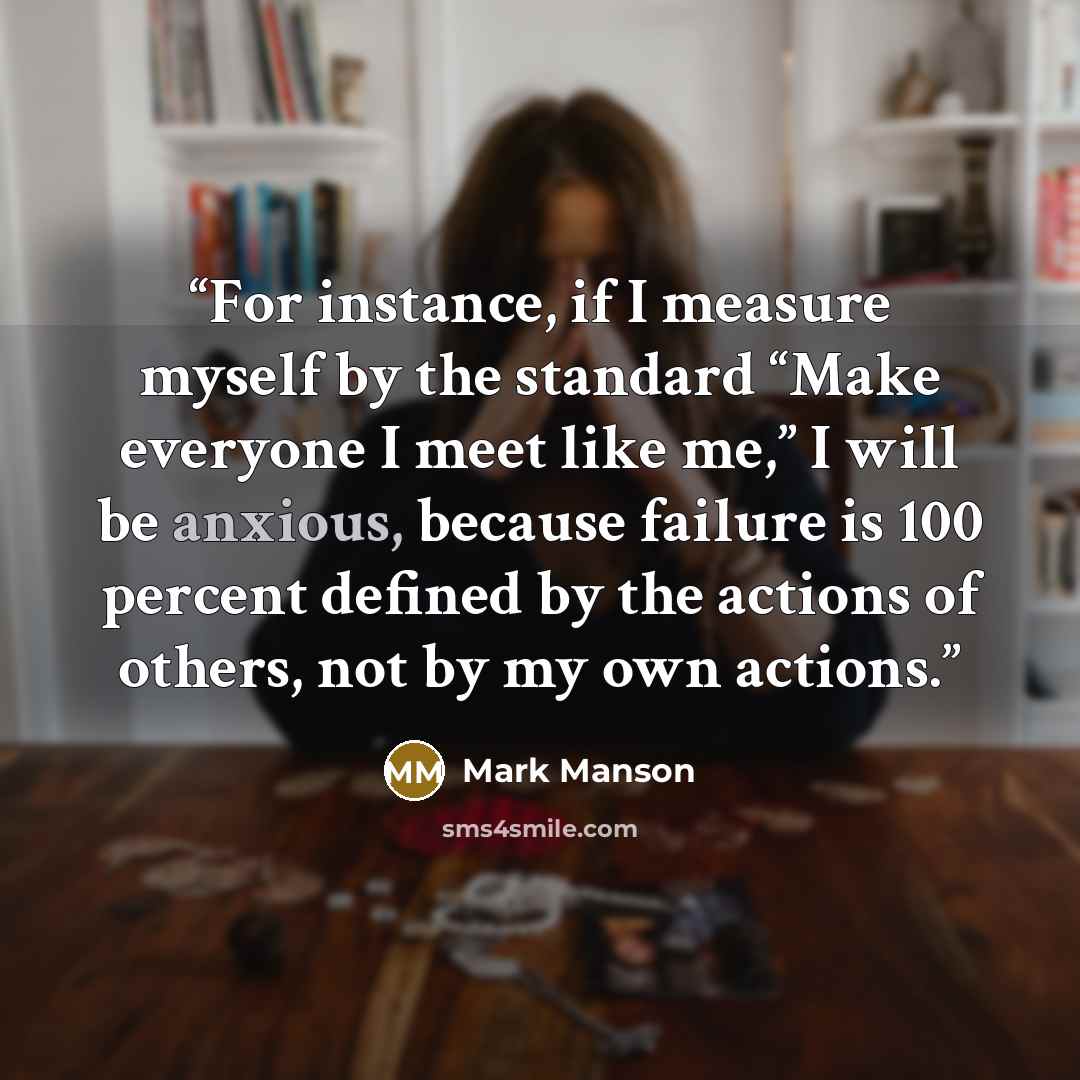 “For instance, if I measure myself by the standard “Make everyone I meet like me,” I will be anxious, because failure is 100 percent defined by the actions of others, not by my own actions.” quote by Mark Manson