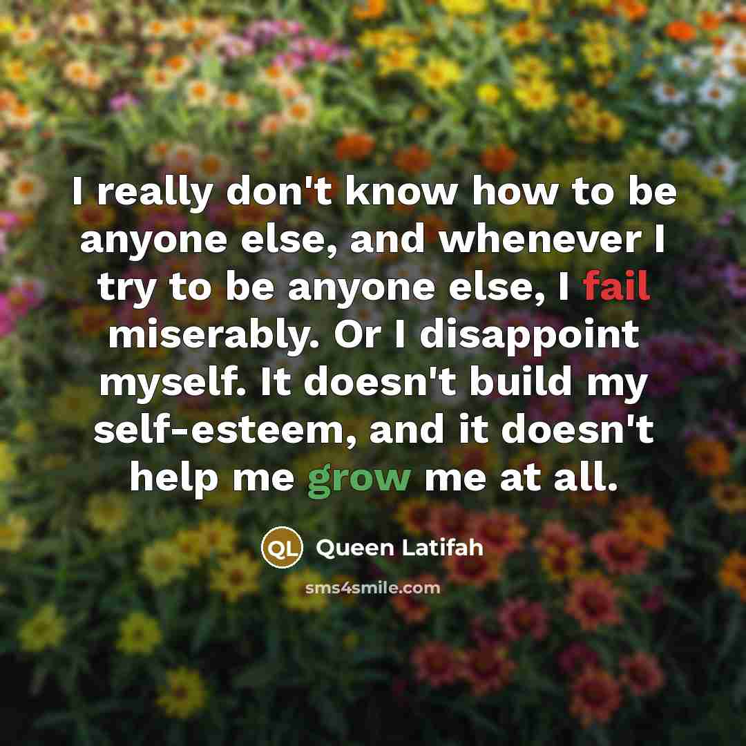 “I really don't know how to be anyone else, and whenever I try to be anyone else, I fail miserably. Or I disappoint myself. It doesn't build my self-esteem, and it doesn't help me grow me at all.” quote by Queen Latifah