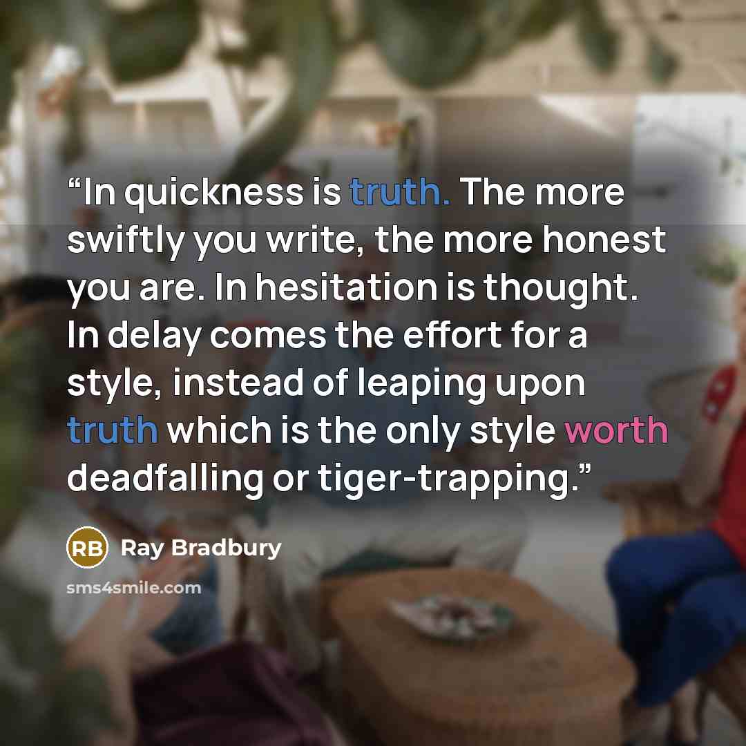 “In quickness is truth. The more swiftly you write, the more honest you are. In hesitation is thought. In delay comes the effort for a style, instead of leaping upon truth which is the only style worth deadfalling or tiger-trapping.” quote by Ray Bradbury