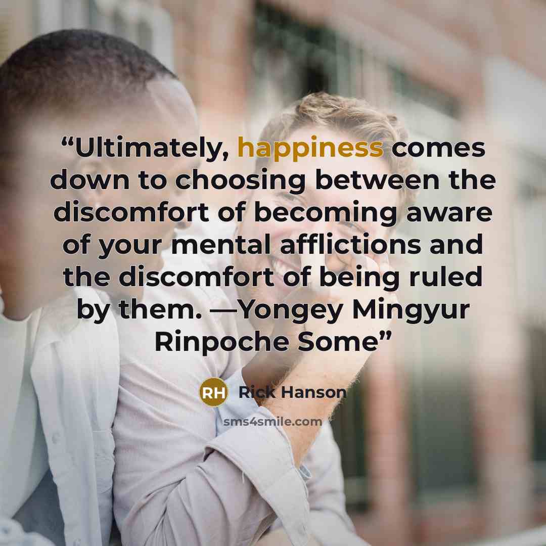 “Ultimately, happiness comes down to choosing between the discomfort of becoming aware of your mental afflictions and the discomfort of being ruled by them. —Yongey Mingyur Rinpoche Some” quote by Rick Hanson