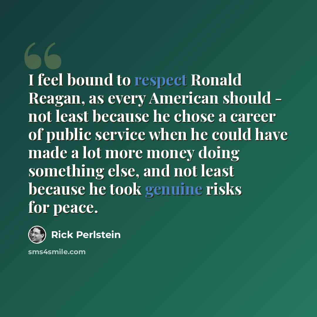 “I feel bound to respect Ronald Reagan, as every American should - not least because he chose a career of public service when he could have made a lot more money doing something else, and not least because he took genuine risks for peace.” quote by Rick Perlstein