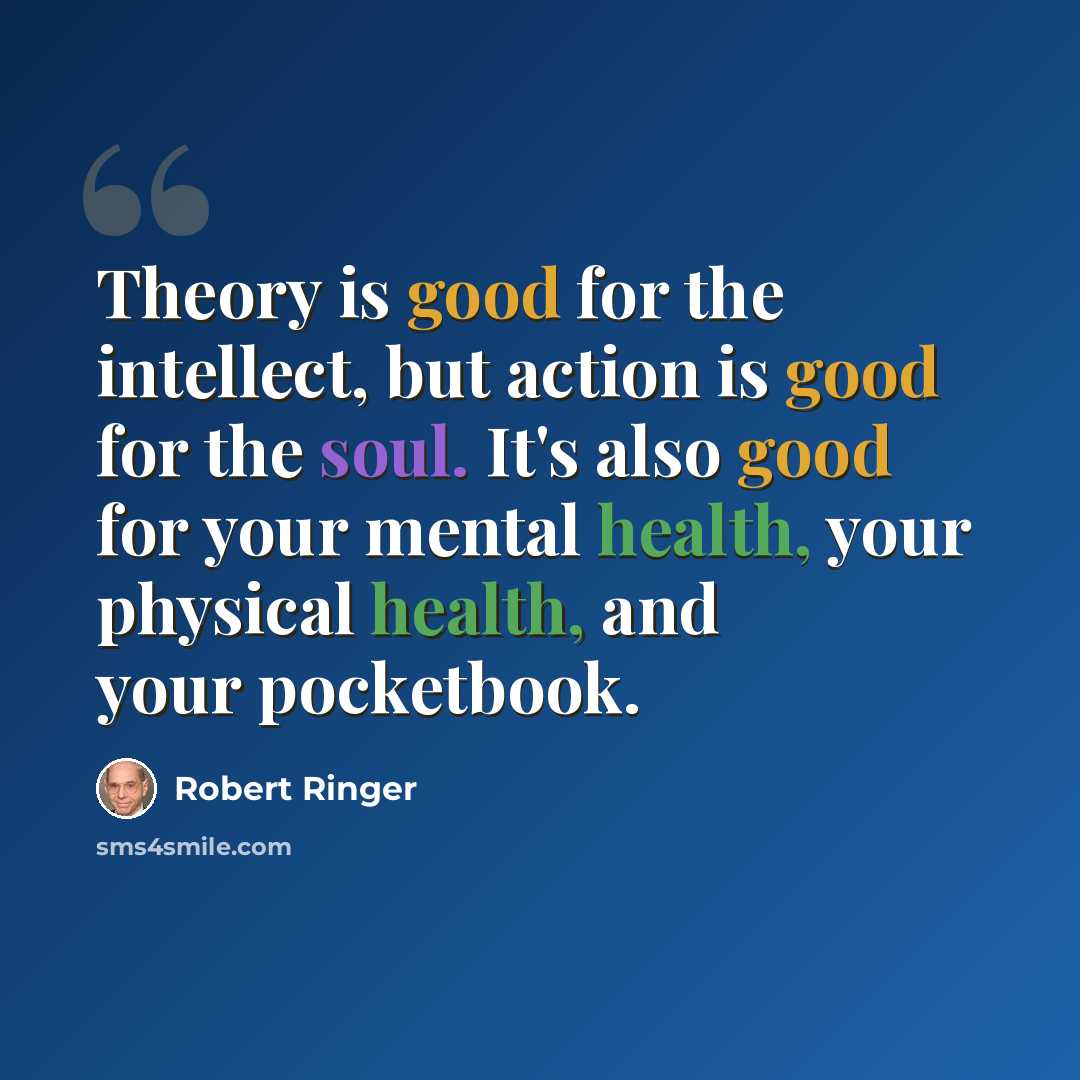 “Theory is good for the intellect, but action is good for the soul. It's also good for your mental health, your physical health, and your pocketbook.” quote by Robert Ringer