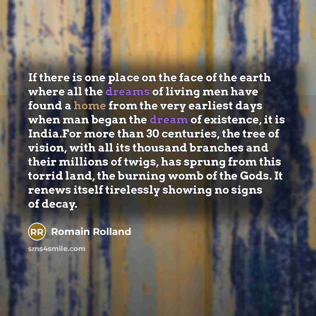 “If there is one place on the face of the earth where all the dreams of living men have found a home from the very earliest days when man began the dream of existence, it is India.For more than 30 centuries, the tree of vision, with all its thousand branches and their millions of twigs, has sprung…” quote by Romain Rolland