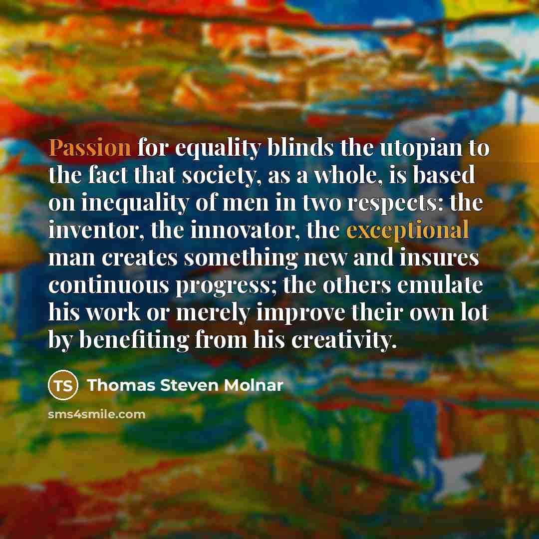 “Passion for equality blinds the utopian to the fact that society, as a whole, is based on inequality of men in two respects: the inventor, the innovator, the exceptional man creates something new and insures continuous progress; the others emulate his work or merely improve their own lot by…” quote by Thomas Steven Molnar