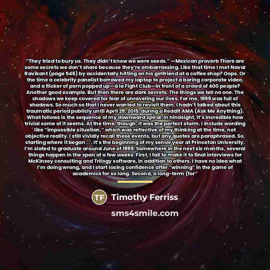 “They tried to bury us. They didn’t know we were seeds.” —Mexican proverb There are some secrets we don’t share because they’re embarrassing. Like that time I met Naval Ravikant (page 546) by accidentally hitting on his girlfriend at a coffee shop? Oops. Or the time a celebrity panelist borrowed my…” quote by Timothy Ferriss
