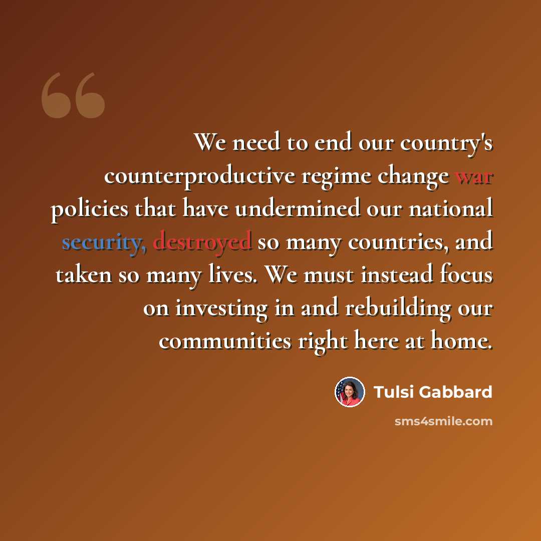 “We need to end our country's counterproductive regime change war policies that have undermined our national security, destroyed so many countries, and taken so many lives. We must instead focus on investing in and rebuilding our communities right here at home.” quote by Tulsi Gabbard