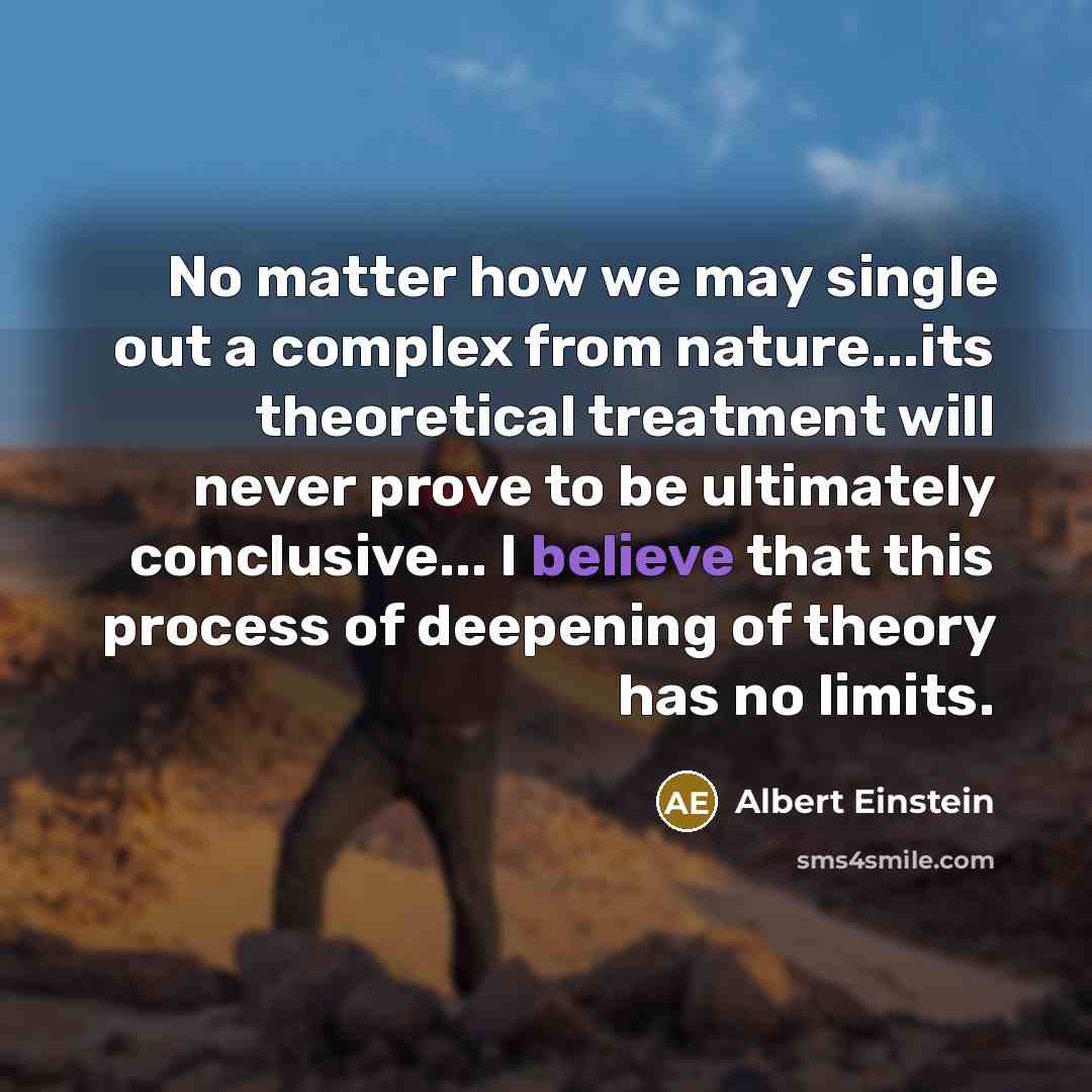 “No matter how we may single out a complex from nature...its theoretical treatment will never prove to be ultimately conclusive... I believe that this process of deepening of theory has no limits.” quote by Albert Einstein