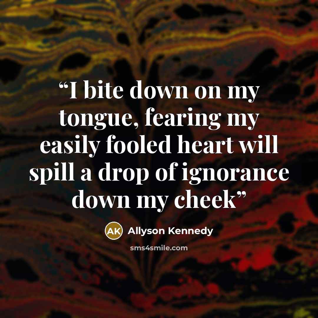 “I bite down on my tongue, fearing my easily fooled heart will spill a drop of ignorance down my cheek” quote by Allyson Kennedy