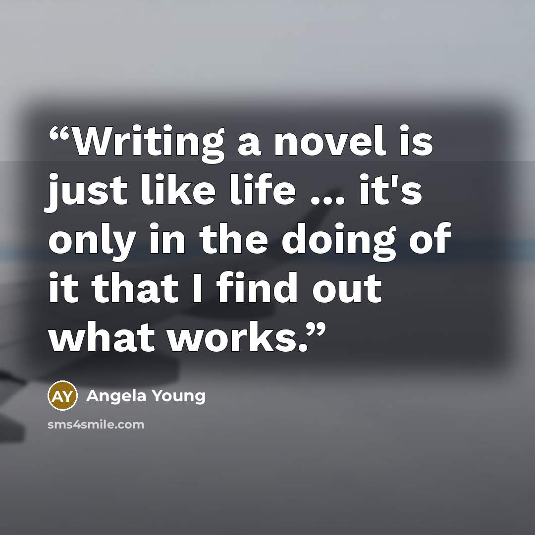 “Writing a novel is just like life ... it's only in the doing of it that I find out what works.” quote by Angela Young
