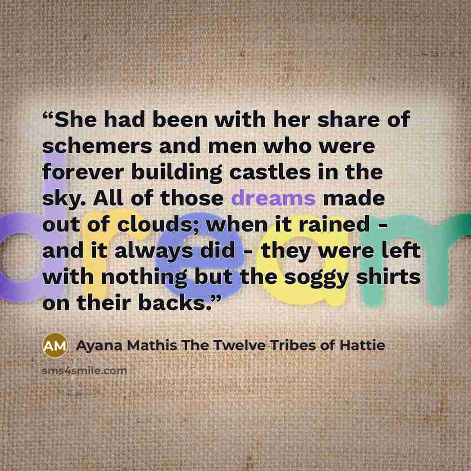“She had been with her share of schemers and men who were forever building castles in the sky. All of those dreams made out of clouds; when it rained - and it always did - they were left with nothing but the soggy shirts on their backs.” quote by Ayana Mathis The Twelve Tribes of Hattie