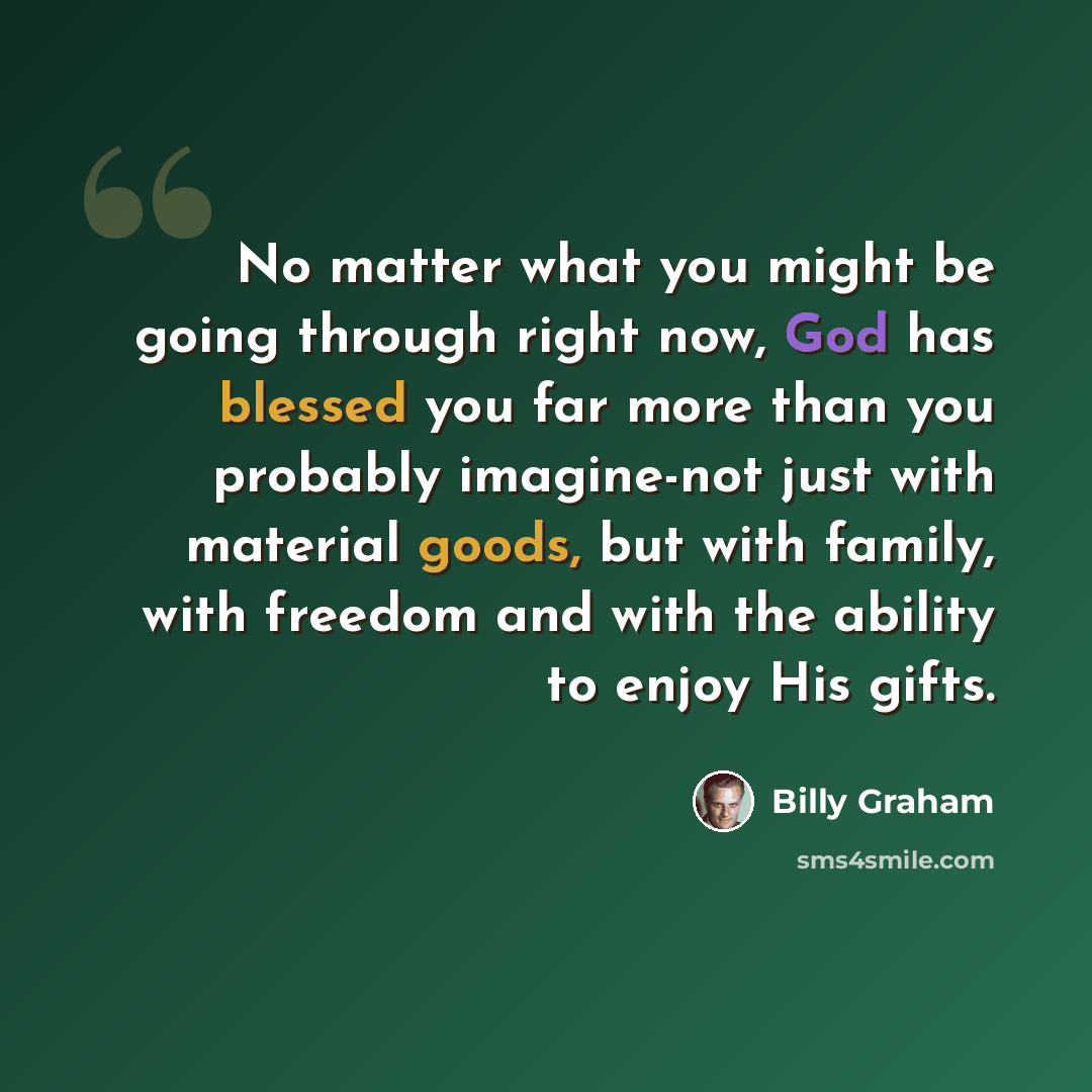 “No matter what you might be going through right now, God has blessed you far more than you probably imagine-not just with material goods, but with family, with freedom and with the ability to enjoy His gifts.” quote by Billy Graham
