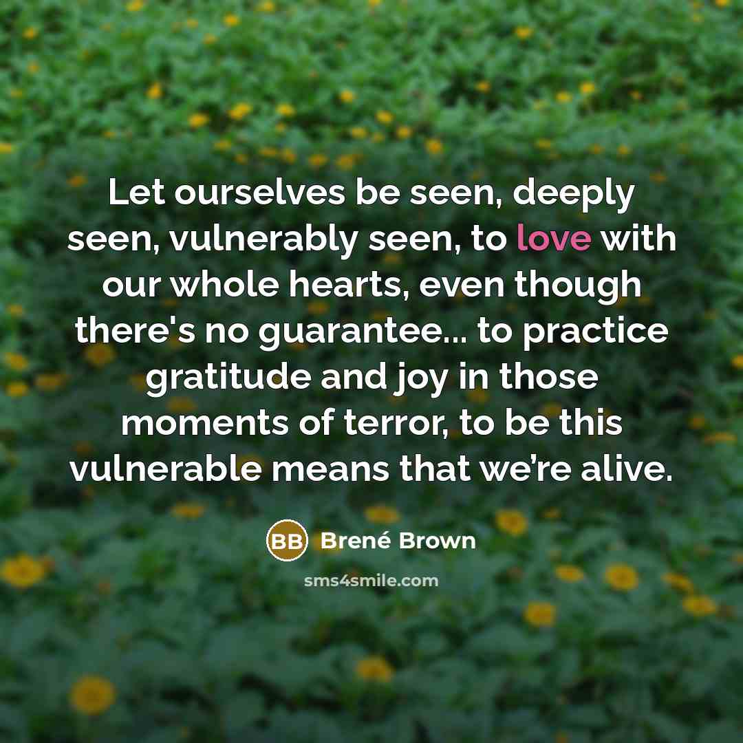 “Let ourselves be seen, deeply seen, vulnerably seen, to love with our whole hearts, even though there's no guarantee... to practice gratitude and joy in those moments of terror, to be this vulnerable means that we’re alive.” quote by Brené Brown
