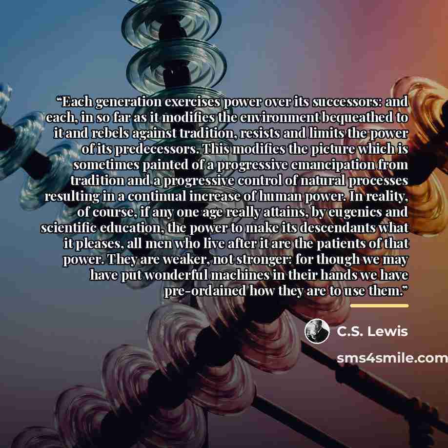 “Each generation exercises power over its successors: and each, in so far as it modifies the environment bequeathed to it and rebels against tradition, resists and limits the power of its predecessors. This modifies the picture which is sometimes painted of a progressive emancipation from tradition…” quote by C.S. Lewis