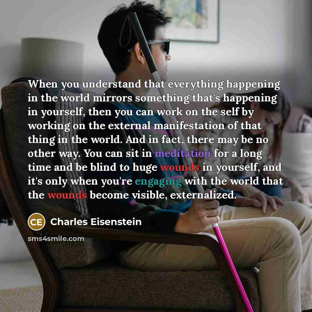 “When you understand that everything happening in the world mirrors something that's happening in yourself, then you can work on the self by working on the external manifestation of that thing in the world. And in fact, there may be no other way. You can sit in meditation for a long time and be…” quote by Charles Eisenstein