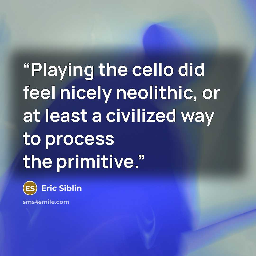 “Playing the cello did feel nicely neolithic, or at least a civilized way to process the primitive.” quote by Eric Siblin