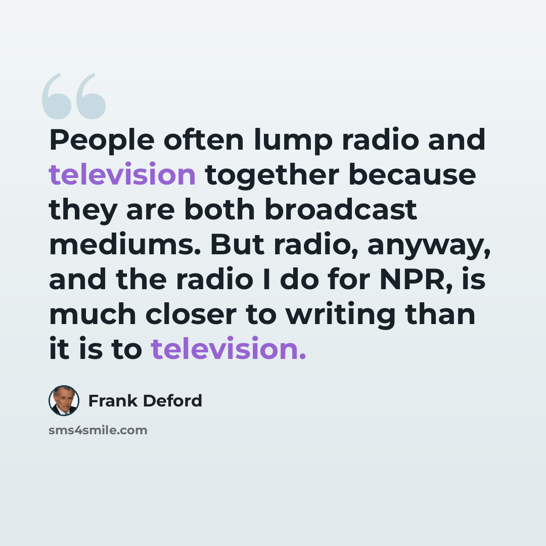 “People often lump radio and television together because they are both broadcast mediums. But radio, anyway, and the radio I do for NPR, is much closer to writing than it is to television.” quote by Frank Deford