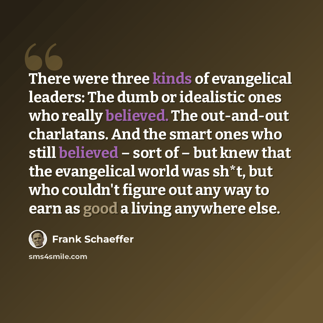 “There were three kinds of evangelical leaders: The dumb or idealistic ones who really believed. The out-and-out charlatans. And the smart ones who still believed – sort of – but knew that the evangelical world was sh*t, but who couldn't figure out any way to earn as good a living anywhere else.” quote by Frank Schaeffer