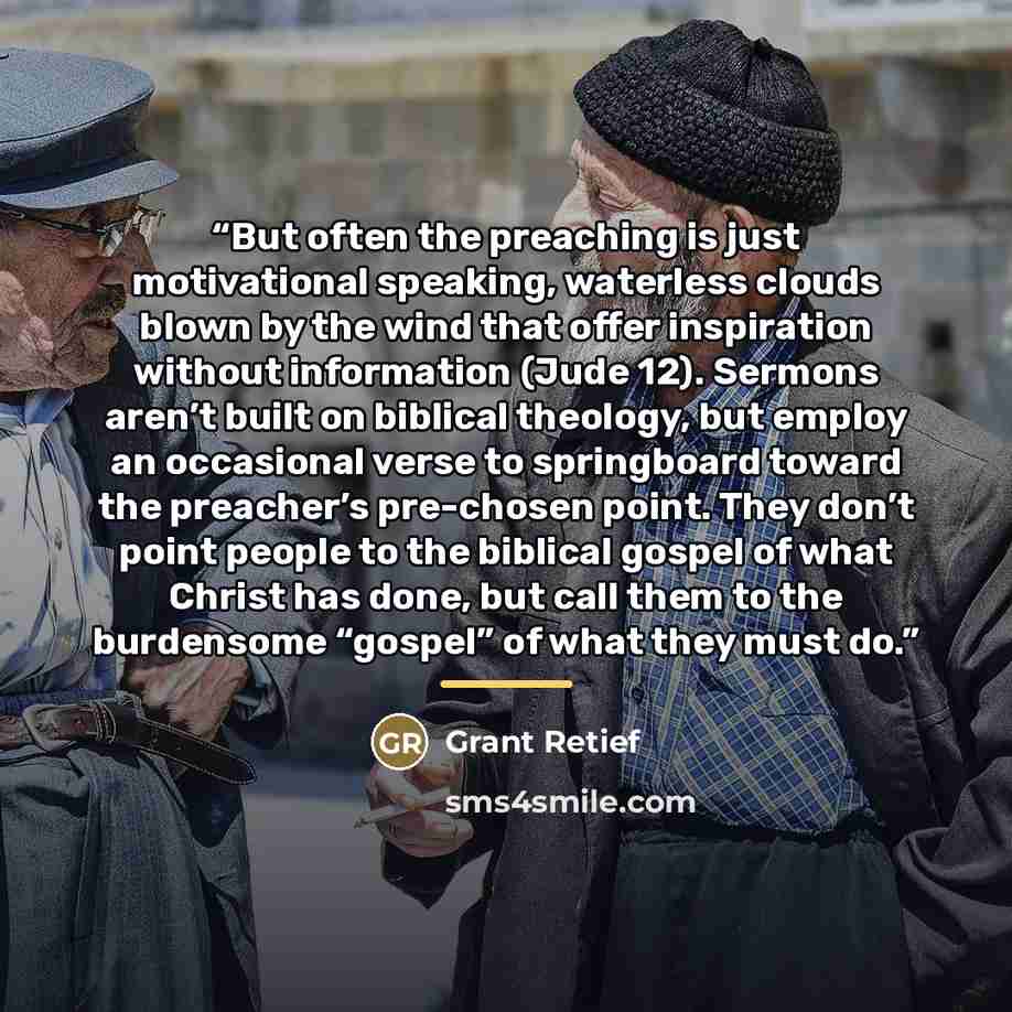 “But often the preaching is just motivational speaking, waterless clouds blown by the wind that offer inspiration without information (Jude 12). Sermons aren’t built on biblical theology, but employ an occasional verse to springboard toward the preacher’s pre-chosen point. They don’t point people…” quote by Grant Retief