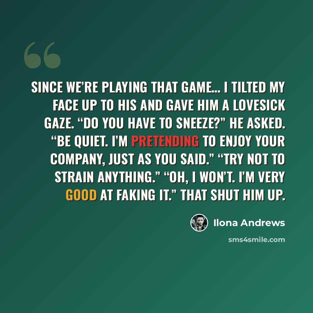 “Since we’re playing that game… I tilted my face up to his and gave him a lovesick gaze. “Do you have to sneeze?” he asked. “Be quiet. I’m pretending to enjoy your company, just as you said.” “Try not to strain anything.” “Oh, I won’t. I’m very good at faking it.” That shut him up.” quote by Ilona Andrews
