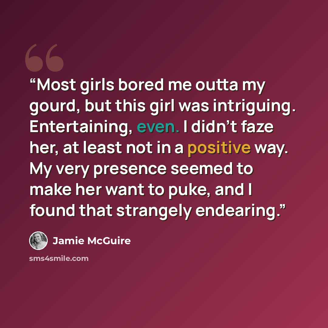 “Most girls bored me outta my gourd, but this girl was intriguing. Entertaining, even. I didn’t faze her, at least not in a positive way. My very presence seemed to make her want to puke, and I found that strangely endearing.” quote by Jamie McGuire